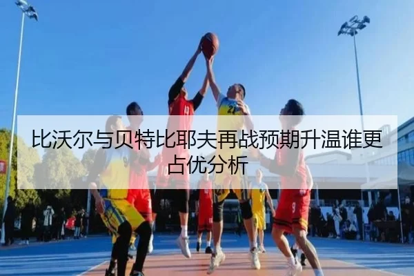 比沃尔与贝特比耶夫再战预期升温谁更占优分析